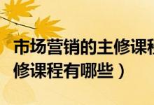 市場營銷的主修課程都有哪些（市場營銷的主修課程有哪些）