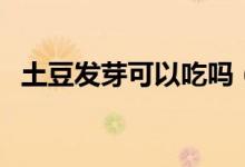 土豆發(fā)芽可以吃嗎（能不能吃發(fā)芽的土豆）