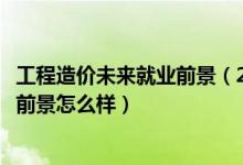 工程造價(jià)未來就業(yè)前景（2022工程造價(jià)專業(yè)就業(yè)方向及就業(yè)前景怎么樣）