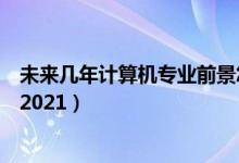 未來幾年計算機(jī)專業(yè)前景怎樣（計算機(jī)專業(yè)就業(yè)前景怎么樣2021）