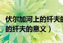 伏爾加河上的纖夫的意義是什么（伏爾加河上的纖夫的意義）