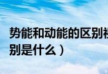勢能和動能的區(qū)別視頻講解（勢能和動能的區(qū)別是什么）