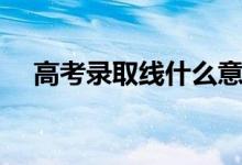高考錄取線什么意思（和投檔線的區(qū)別）
