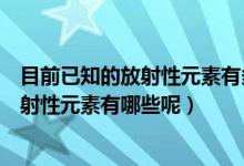 目前已知的放射性元素有多少種分別是什么（目前已知的放射性元素有哪些呢）