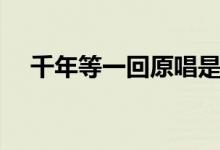 千年等一回原唱是誰（千年等一回歌詞）