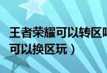 王者榮耀可以轉(zhuǎn)區(qū)嗎（王者榮耀不可以轉(zhuǎn)區(qū)但可以換區(qū)玩）