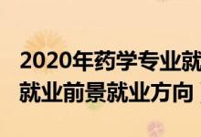 2020年藥學(xué)專(zhuān)業(yè)就業(yè)前景（2022年藥學(xué)專(zhuān)業(yè)就業(yè)前景就業(yè)方向）