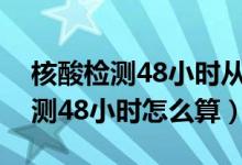核酸檢測(cè)48小時(shí)從什么時(shí)候開(kāi)始算（核酸檢測(cè)48小時(shí)怎么算）