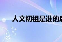 人文初祖是誰(shuí)的后人（人文初祖是誰(shuí)）