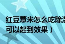 紅豆薏米怎么吃除濕效果好（紅豆薏米吃多久可以起到效果）