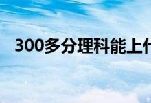 300多分理科能上什么大學(xué)（哪些比較好）