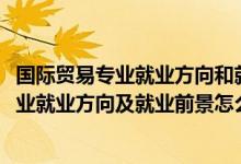國際貿(mào)易專業(yè)就業(yè)方向和就業(yè)前景（2022國際經(jīng)濟(jì)與貿(mào)易專業(yè)就業(yè)方向及就業(yè)前景怎么樣）