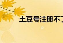 土豆號(hào)注冊(cè)不了（土豆號(hào)是什么）