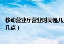 移動(dòng)營(yíng)業(yè)廳營(yíng)業(yè)時(shí)間是幾點(diǎn)（移動(dòng)營(yíng)業(yè)廳營(yíng)業(yè)時(shí)間是幾點(diǎn)到幾點(diǎn)）