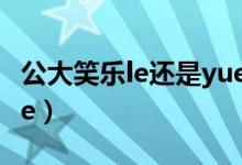 公大笑樂(lè)le還是yue 知乎（公大笑樂(lè)le還是yue）