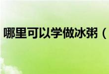 哪里可以學(xué)做冰粥（想做個冰粥小攤怎么做）
