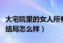 大宅院里的女人所有人結(jié)局（大宅院里的女人結(jié)局怎么樣）