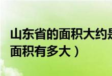山東省的面積大約是多少平方千米（山東省的面積有多大）