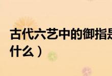 古代六藝中的御指是什么（古代六藝御指的是什么）