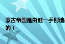 蒙古帝國是由誰一手創(chuàng)造出來的（蒙古帝國是由誰一手建立的）