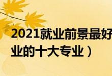 2021就業(yè)前景最好的十大專業(yè)（2021最難就業(yè)的十大專業(yè)）