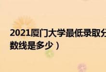 2021廈門(mén)大學(xué)最低錄取分?jǐn)?shù)線（2021廈門(mén)大學(xué)各省錄取分?jǐn)?shù)線是多少）