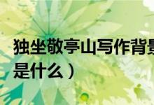 獨(dú)坐敬亭山寫(xiě)作背景圖（獨(dú)坐敬亭山寫(xiě)作背景是什么）