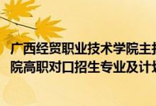 廣西經(jīng)貿(mào)職業(yè)技術(shù)學院主打?qū)I(yè)（2022廣西經(jīng)貿(mào)職業(yè)技術(shù)學院高職對口招生專業(yè)及計劃）