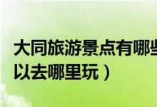 大同旅游景點有哪些景點推薦（去大同旅游可以去哪里玩）