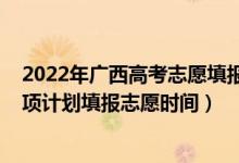 2022年廣西高考志愿填報有多少個（高考2022廣西地方專項計劃填報志愿時間）