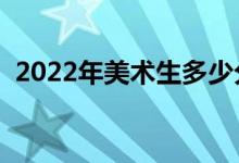 2022年美術(shù)生多少分上本科（分?jǐn)?shù)線預(yù)測）