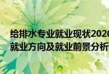 給排水專業(yè)就業(yè)現狀2020年前景（2022年給排水工程專業(yè)就業(yè)方向及就業(yè)前景分析）