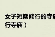 女子短期修行的寺廟都有哪些（哪里有女子修行寺廟）