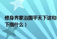 修身齊家治國平天下這句話是什么意思（修身齊家治國平天下指什么）