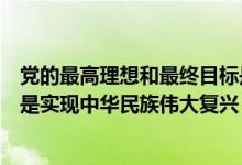 黨的最高理想和最終目標是什么（黨的最高理想和最終目標是實現(xiàn)中華民族偉大復興）