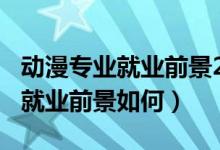 動(dòng)漫專(zhuān)業(yè)就業(yè)前景2018年后（2022動(dòng)漫專(zhuān)業(yè)就業(yè)前景如何）