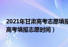 2021年甘肅高考志愿填報時間和截止時間（2022年甘肅省高考填報志愿時間）