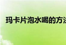 瑪卡片泡水喝的方法（瑪卡片怎么泡水喝）