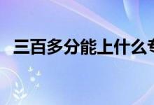 三百多分能上什么?？茖W(xué)校（哪個學(xué)校好）