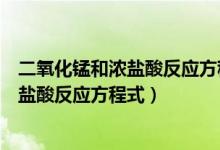 二氧化錳和濃鹽酸反應方程式和離子方程式（二氧化錳和濃鹽酸反應方程式）