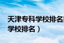 天津?qū)？茖W(xué)校排名前十（2022天津十大?？茖W(xué)校排名）