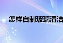 怎樣自制玻璃清潔劑（自制玻璃清潔劑）