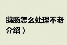 鵝腸怎么處理不老（鵝腸脆嫩不老好吃的做法介紹）