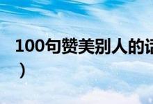 100句贊美別人的話（稱贊表揚人的經(jīng)典語錄）