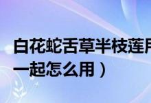 白花蛇舌草半枝蓮用法（半枝蓮和白花蛇舌草一起怎么用）