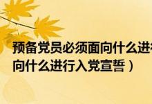 預(yù)備黨員必須面向什么進行入黨宣誓國旗（預(yù)備黨員必須面向什么進行入黨宣誓）