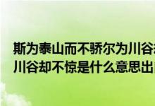 斯為泰山而不驕爾為川谷卻不驚意思（斯為泰山而不驕爾為川谷卻不驚是什么意思出自哪里）
