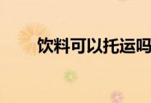 飲料可以托運(yùn)嗎（飲料可以托運(yùn)嗎）