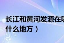 長江和黃河發(fā)源在哪里（長江和黃河發(fā)源地在什么地方）