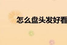 怎么盤頭發(fā)好看（如何盤頭發(fā)好看）